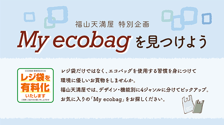 [福山天満屋　特別企画　My ecobagを見つけよう]＜レジ袋を有料化いたします＞レジ袋だけではなく、エコバッグを使用する習慣を身につけて環境に優しいお買物をしませんか。福山天満屋では、デザイン・機能別に4ジャンルに分けてピックアップ。お気に入りの「My ecobag」をお探しください。