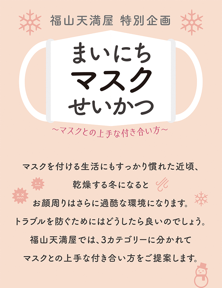 [福山天満屋　特別企画]まいにちマスクせいかつ　～マスクとの成就な付き合い方～　マスクを付ける生活にもすっかり慣れた近頃、乾燥する冬になるとお顔周りはさらに過酷な環境になります。トラブルを防ぐためにはどうしたら良いのでしょう。マスクとの上手な付き合い方をご提案します。