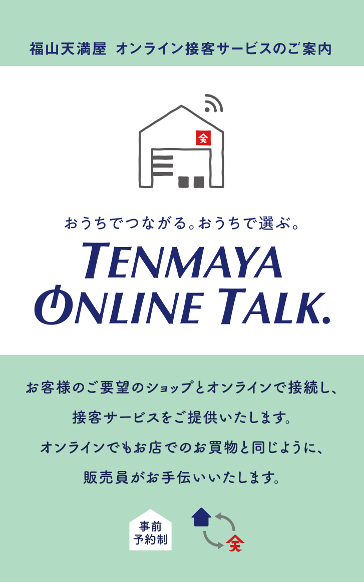 福山天満屋 オンライン接客サービスのご案内　おうちでつながる。おうちで選ぶ。　TENMAYA ONLINE TALK　お客様のご要望のショップとオンラインで接続し、接客サービスをご提供いたします。オンラインでもお店でのお買物と同じように、販売員がお手伝いいたします。