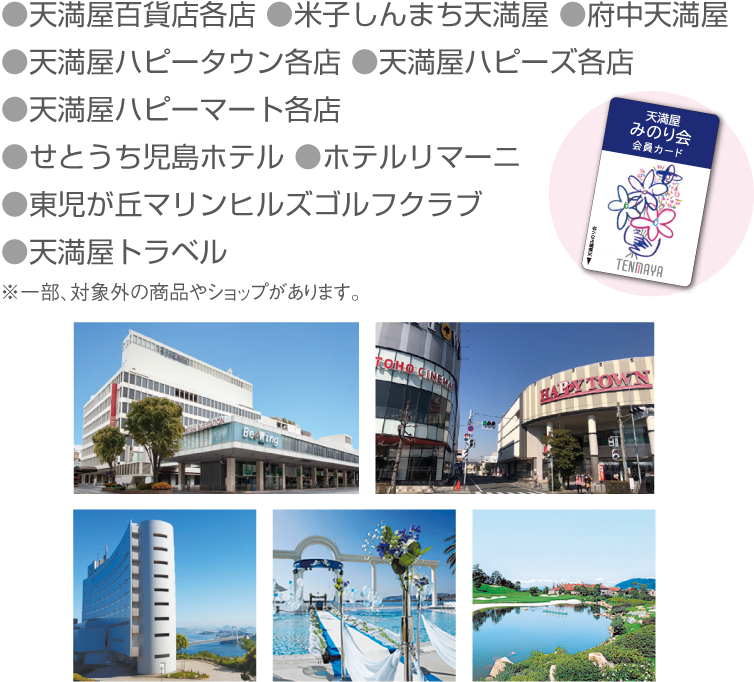 天満屋百貨店各店、米子しんまち天満屋、府中天満屋、天満屋ハピータウン各店、天満屋ハピーズ各店、天満屋ハピーマート各店、せとうち児島ホテル、ホテルリマーニ、東児が丘マリンヒルズゴルフクラブ、天満屋トラベル※一部、対象外の商品やショップがあります。