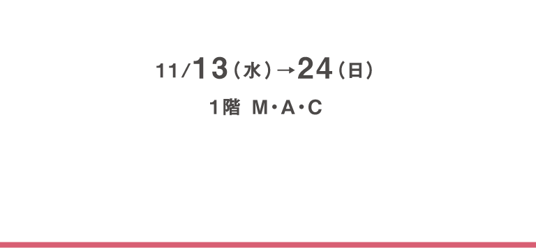 11/13（水）→24（日）、1階 M・A・C