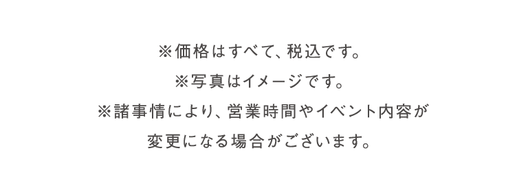 価格はすべて、税込です。写真はイメージです。諸事情により、営業時間やイベント内容が変更になる場合がございます。