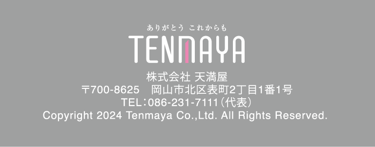 株式会社 天満屋
			〒700-8625　岡山市北区表町2丁目1番1号
			TEL：086-231-7111（代表）
			Copyright 2024 Tenmaya Co.,Ltd. All Rights Reserved.