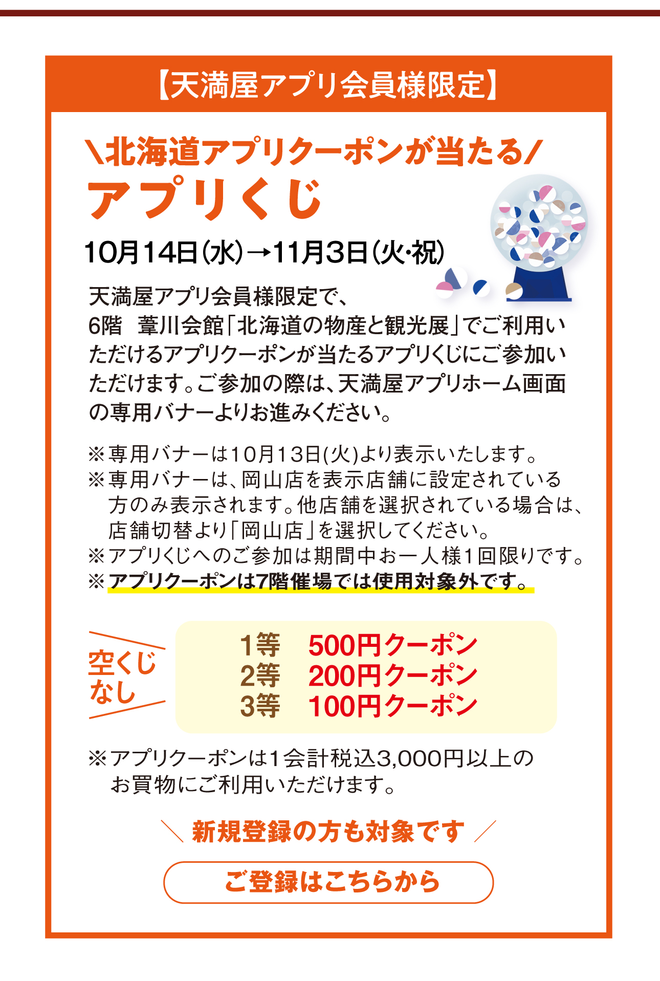 【天満屋アプリ会員様限定】6階葦川会館で使えるアプリクーポンが当たるアプリくじ 10月14日（水）→11月3日（火・祝）。6階葦川会館入口に設置している2次元コードをアプリ内で読み取ると、アプリクーポンが当たるくじにご参加いただけます。1等500円・2等300円・3等100円クーポン、空くじなし。アプリくじへのご参加は期間中お一人様1回限り。アプリクーポンは7階催場では使用対象外です。1会計税込3,000円以上のお買物にご利用いただけます。