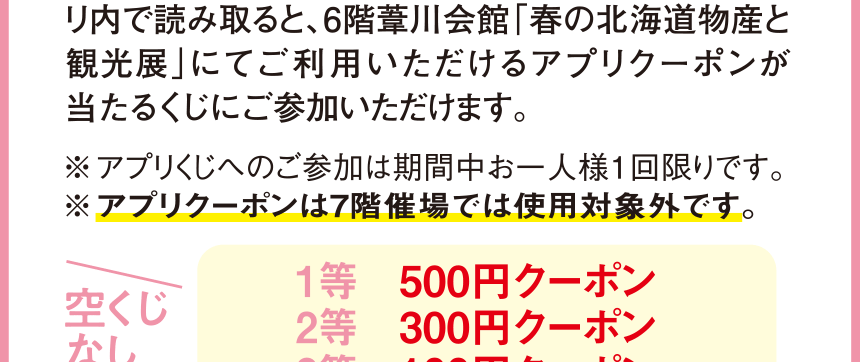 6階みどりの広場に設置している2次元コードをアプリ 内で読み取ると、6階葦川会館「春の北海道物産と 観光展」にてご利用いただけるアプリクーポンが 当たるくじにご参加いただけます。 ※アプリくじへのご参加は期間中お一人様1回限りです。 ※アプリクーポンは7階催場では使用対象外です。