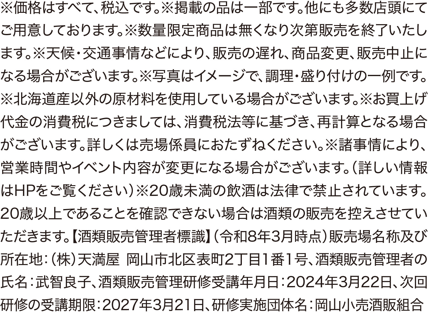 ※価格はすべて、税込です。※掲載の品は一部です。他にも多数店頭にて
ご用意しております。※天候·交通事情などにより、販売の遅れ、商品変
更、販売中止になる場合がございます。※写真はイメージで、調理·盛り
付けの一例です。※北海道産以外の原材料を使用している場合がござい
ます。※お買上げ代金の消費税につきましては、消費税法等に基づき、再
計算となる場合がございます。詳しくは売場係員におたずねください。※
諸事情により、営業時間やイベント内容が変更になる場合がございます。
(詳しい情報はHPをご覧ください)※20歳未満の飲酒は法律で禁止さ
れています。20歳以上であることを確認できない場合は酒類の販売を控
えさせていただきます。【酒類販売管理者標識】(令和8年3月時点)販売
場名称及び所在地:(株)天満屋 岡山市北区表町2丁目1番1号、酒類販
売管理者の氏名:武智良子、酒類販売管理研修受講年月日:2024年3
月22日、次回研修の受講期限:2027年3月21日、研修実施団体名:岡

小売酒販組合