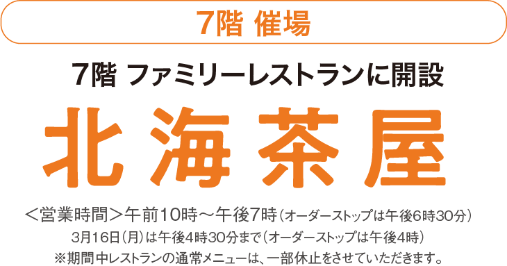 7階 催場　7階 ファミリーレストランに開設　北海茶屋　<営業時間>午前10時~午後7時(オーダーストップは午後6時30分)　3月10日(火)は午後4時30分まで(オーダーストップは午後4時)　※期間中レストランの通常メニューは、一部休止をさせていただきます。