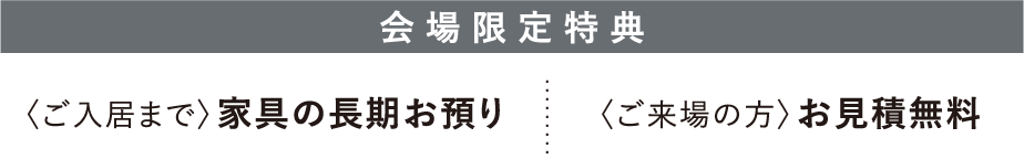 会場限定特典　〈ご入居まで〉家具の長期お預かり、〈ご来場の方〉お見積無料