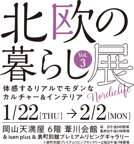 北欧の暮らし展Vol.3体感するリアルでモダンなカルチャー＆インテリア1/22[THU]→2/2[MON]岡山天満屋６階葦川会館 毎日午後６時閉場最終日午後５時閉場　&isen plus&表町別館プレミアムリビングギャラリー ※表町別館プレミアムリビングギャラリーは毎日7時閉場