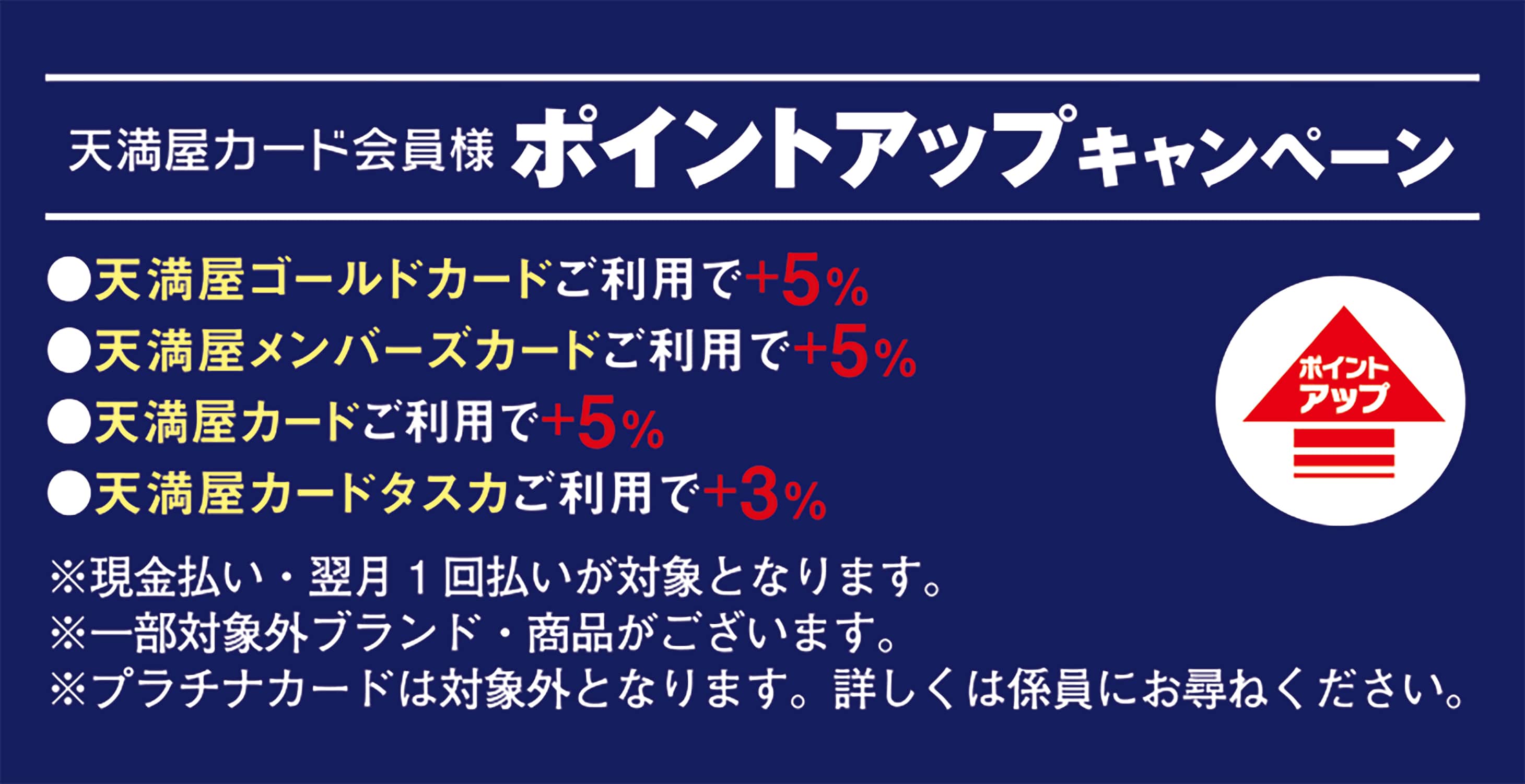 天満屋カード会員様ポイントアップキャンペーン 天満屋ゴールドカードご利用で＋5％ 天満屋メンバーズカードご利用で＋5％ 天満屋カードご利用で＋5％ 天満屋カードタスクご利用で＋3％ ※現金払い・翌月1回払いが対象となります。 ※一部対象外ブランド・商品がございます ※プラチナカードは対象外となります。詳しくは係員にお尋ねください。