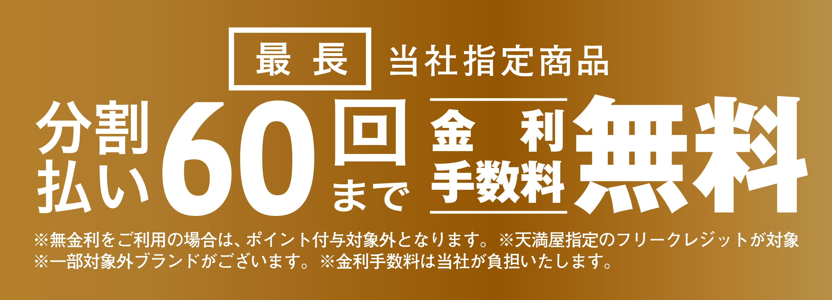 当社指定商品 分割払い最長60回まで金利手数料無料 ※無金利をご利用の場合は、ポイント付与対象外となります。 ※天満屋指定のフリークレジットが対象 ※一部対象外ブランドがございます。 ※金利手数料は当社が負担いたします。