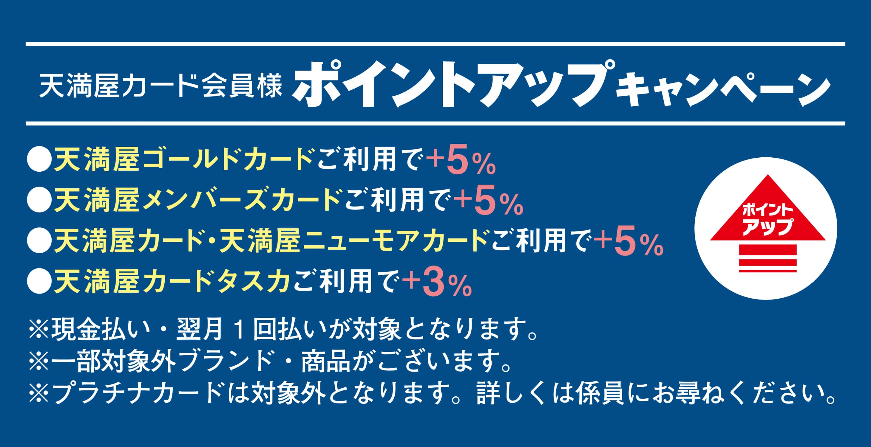 天満屋カード会員様ポイントアップキャンペーン 天満屋ゴールドカードご利用で＋5％ 天満屋メンバーズカードご利用で＋5％ 天満屋カード・天満屋ニューモアカードご利用で＋5％ 天満屋カードタスクご利用で＋3％ ※現金払い・翌月1回払いが対象となります。 ※一部対象外ブランド・商品がございます ※プラチナカードは対象外となります。詳しくは係員にお尋ねください。